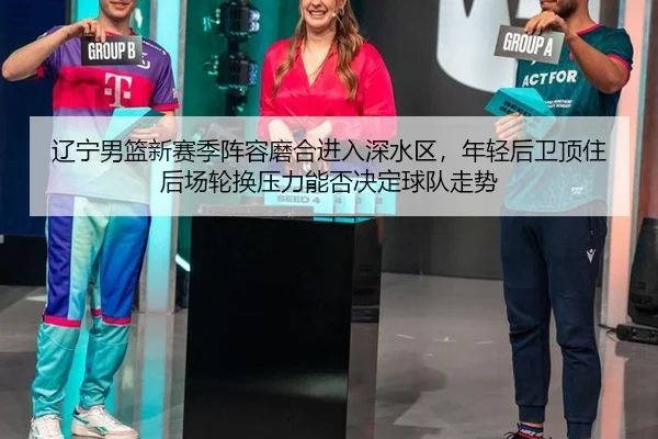 辽宁男篮新赛季阵容磨合进入深水区，年轻后卫顶住后场轮换压力能否决定球队走势